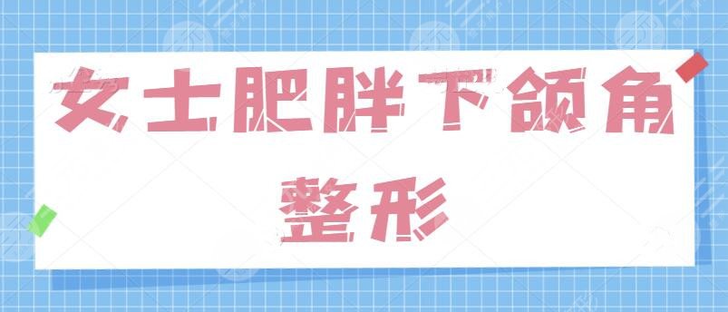 女士肥胖下頜角整形的方法有哪些？針對“國字臉”問題、學(xué)會這一招制勝！
