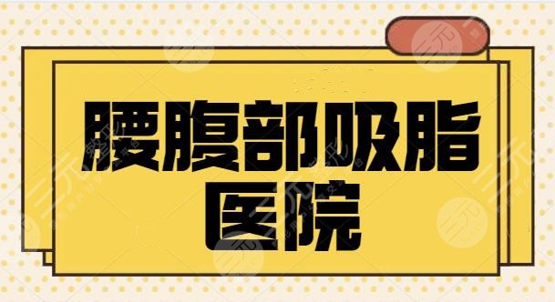 腰腹部吸脂醫(yī)院哪家好？全國排名前三、5強都是市民好選擇！口碑走訪調(diào)研~